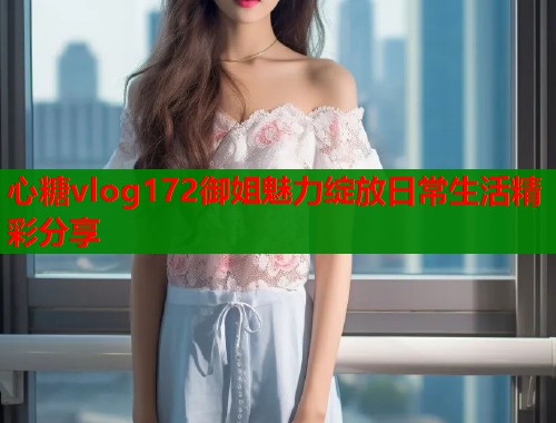 心糖vlog172御姐魅力绽放日常生活精彩分享