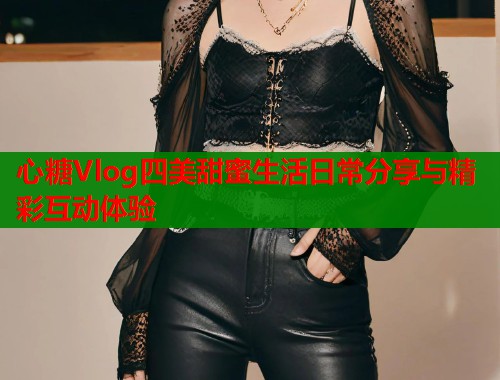 心糖Vlog四美甜蜜生活日常分享与精彩互动体验