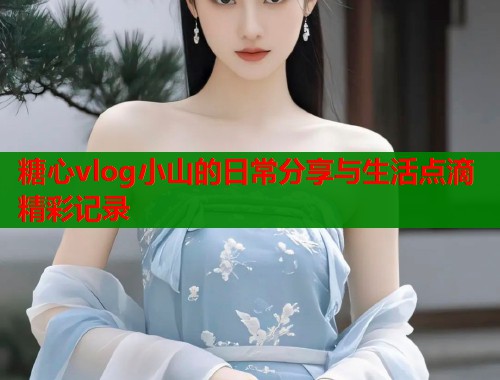 糖心vlog小山的日常分享与生活点滴精彩记录
