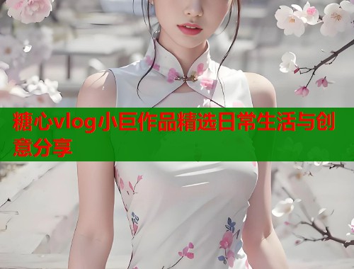 糖心vlog小巨作品精选日常生活与创意分享