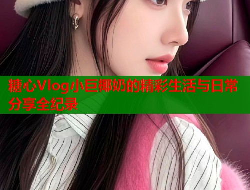 糖心Vlog小巨椰奶的精彩生活与日常分享全纪录