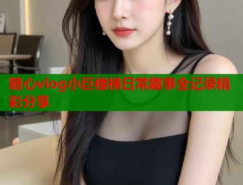 糖心vlog小巨楼梯日常趣事全记录精彩分享