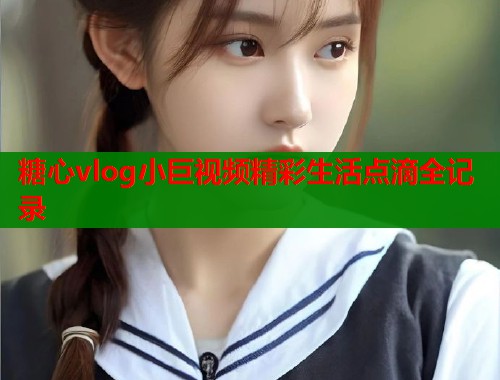 糖心vlog小巨视频精彩生活点滴全记录