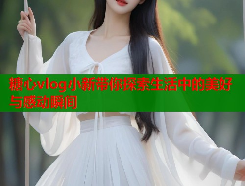 糖心vlog小新带你探索生活中的美好与感动瞬间