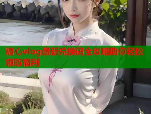 糖心vlog最新兑换码全攻略助你轻松领取福利