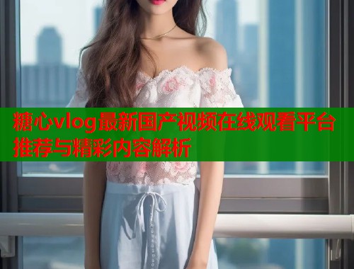 糖心vlog最新国产视频在线观看平台推荐与精彩内容解析