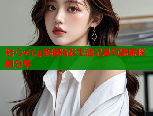 糖心vlog瑶的精彩生活记录与温暖瞬间分享