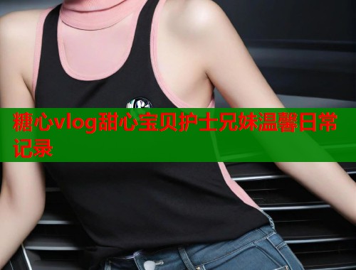 糖心vlog甜心宝贝护士兄妹温馨日常记录