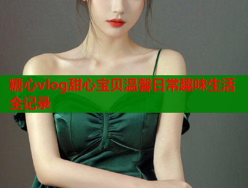 糖心vlog甜心宝贝温馨日常趣味生活全记录