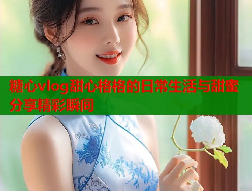 糖心vlog甜心格格的日常生活与甜蜜分享精彩瞬间