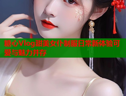 糖心Vlog甜美女仆制服日常新体验可爱与魅力并存