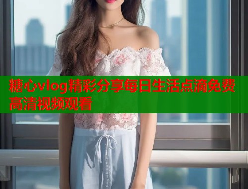 糖心vlog精彩分享每日生活点滴免费高清视频观看
