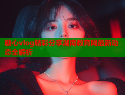 糖心vlog精彩分享湖南教育网最新动态全解析