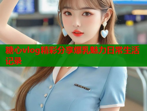 糖心vlog精彩分享爆乳魅力日常生活记录