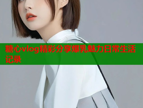 糖心vlog精彩分享爆乳魅力日常生活记录