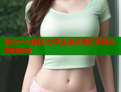 糖心vlog精彩分享生活点滴记录真实美好瞬间