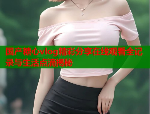 国产糖心vlog精彩分享在线观看全记录与生活点滴揭秘