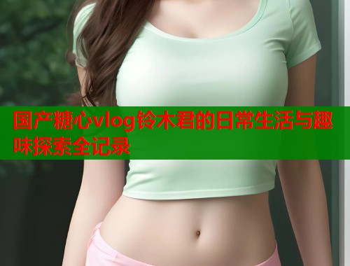 国产糖心vlog铃木君的日常生活与趣味探索全记录