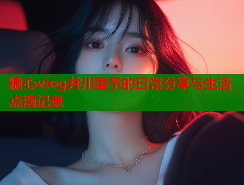 糖心vlog井川里予的日常分享与生活点滴记录