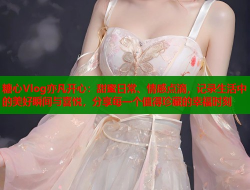 糖心Vlog亦凡开心：甜蜜日常、情感点滴，记录生活中的美好瞬间与喜悦，分享每一个值得珍藏的幸福时刻