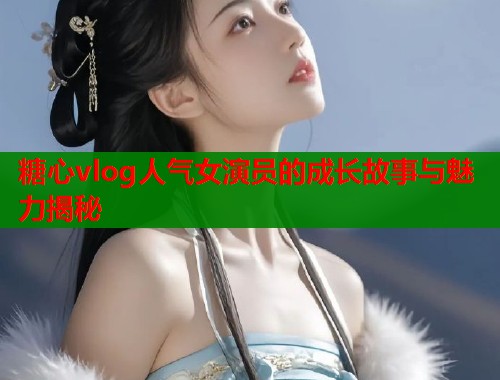 糖心vlog人气女演员的成长故事与魅力揭秘