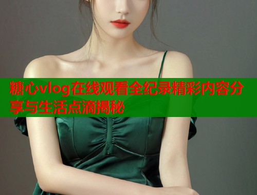糖心vlog在线观看全纪录精彩内容分享与生活点滴揭秘