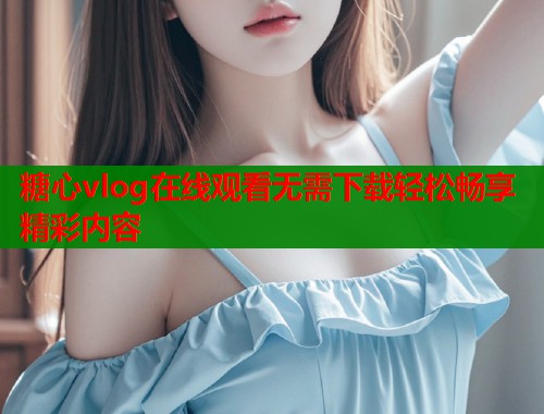 糖心vlog在线观看无需下载轻松畅享精彩内容