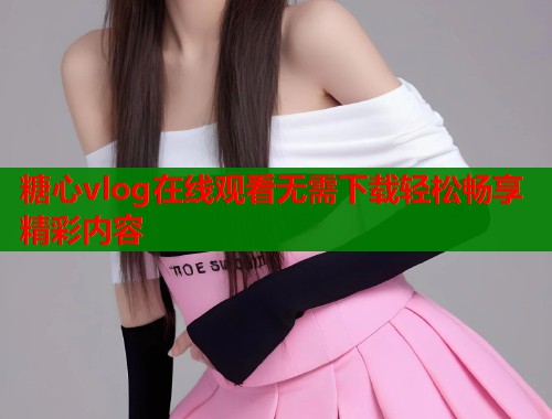 糖心vlog在线观看无需下载轻松畅享精彩内容