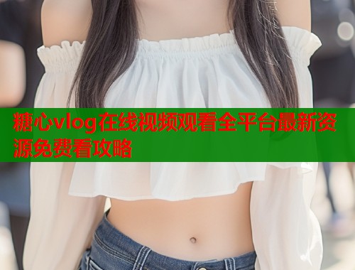 糖心vlog在线视频观看全平台最新资源免费看攻略