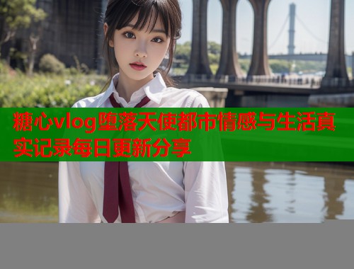 糖心vlog堕落天使都市情感与生活真实记录每日更新分享