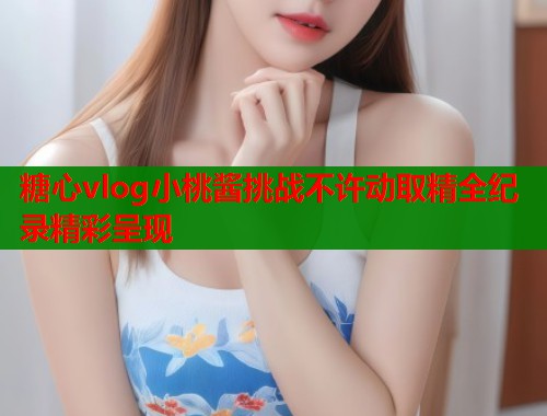 糖心vlog小桃酱挑战不许动取精全纪录精彩呈现