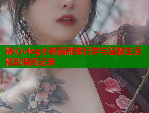 糖心vlog小桃酱甜蜜日常与温馨生活精彩瞬间记录