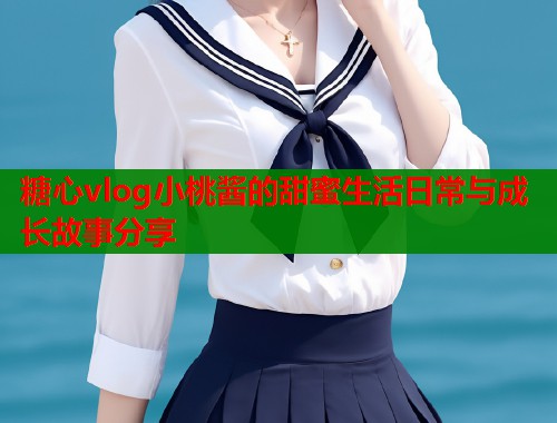 糖心vlog小桃酱的甜蜜生活日常与成长故事分享