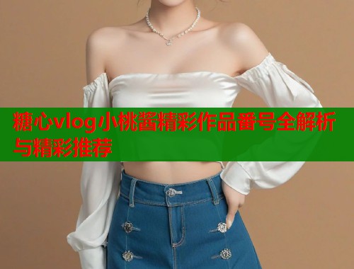 糖心vlog小桃酱精彩作品番号全解析与精彩推荐