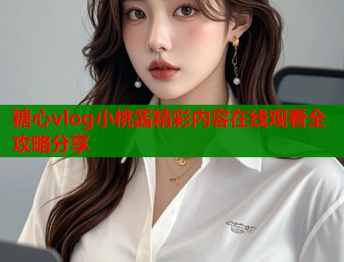 糖心vlog小桃酱精彩内容在线观看全攻略分享