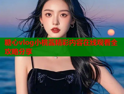 糖心vlog小桃酱精彩内容在线观看全攻略分享