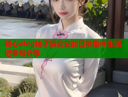 糖心vlog柚子猫安安的日常趣味生活记录与分享