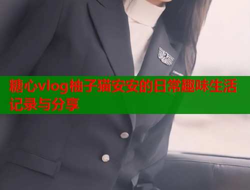 糖心vlog柚子猫安安的日常趣味生活记录与分享