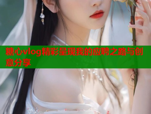 糖心vlog精彩呈现我的应聘之路与创意分享
