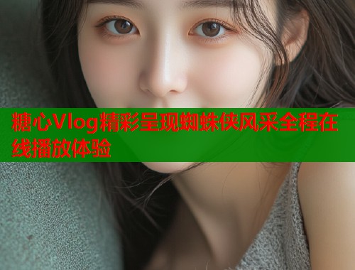糖心Vlog精彩呈现蜘蛛侠风采全程在线播放体验