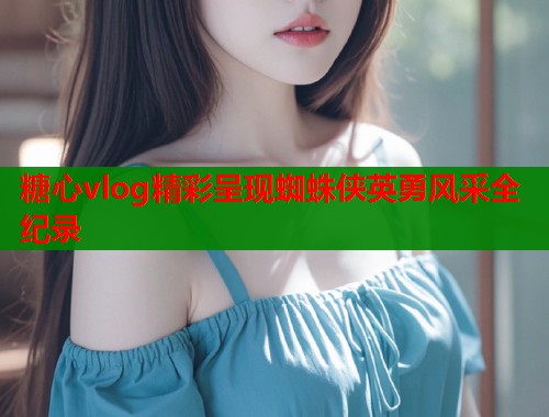 糖心vlog精彩呈现蜘蛛侠英勇风采全纪录