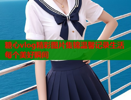 糖心vlog精彩图片集锦温馨记录生活每个美好瞬间
