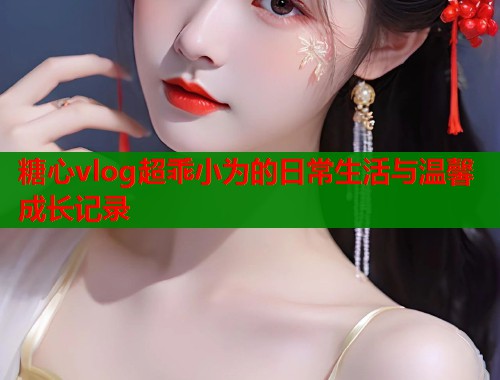 糖心vlog超乖小为的日常生活与温馨成长记录