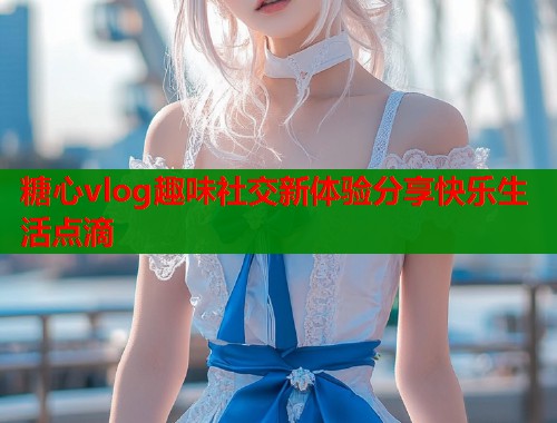 糖心vlog趣味社交新体验分享快乐生活点滴