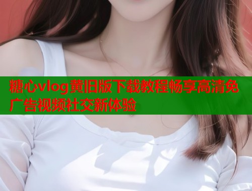 糖心vlog黄旧版下载教程畅享高清免广告视频社交新体验