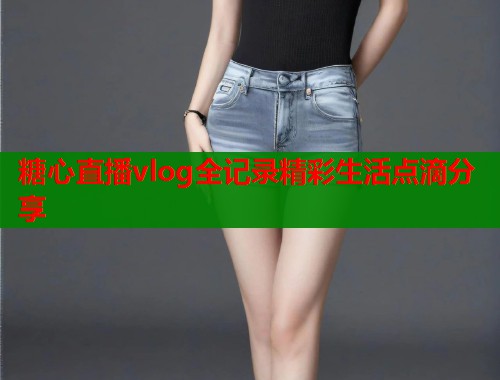 糖心直播vlog全记录精彩生活点滴分享 糖心直播vlog全记录精彩生活点滴分享