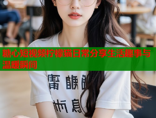 糖心短视频柠檬猫日常分享生活趣事与温暖瞬间