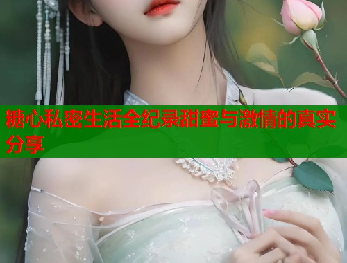 糖心私密生活全纪录甜蜜与激情的真实分享