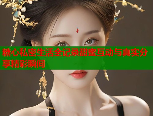 糖心私密生活全记录甜蜜互动与真实分享精彩瞬间