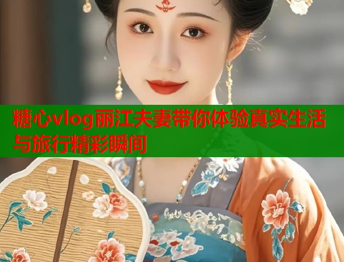 糖心vlog丽江夫妻带你体验真实生活与旅行精彩瞬间